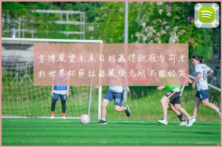 索博展望未来目标赢得欧冠与匈牙利世界杯萨拉赫展现无所不能的实力