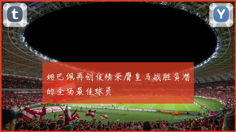 姆巴佩再创佳绩荣膺皇马战胜黄潜的全场最佳球员