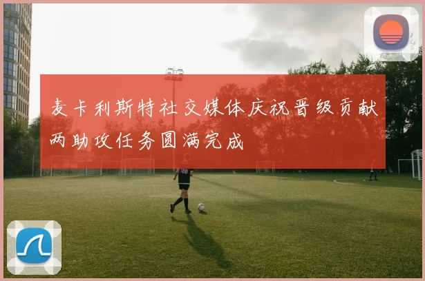 麦卡利斯特社交媒体庆祝晋级贡献两助攻任务圆满完成