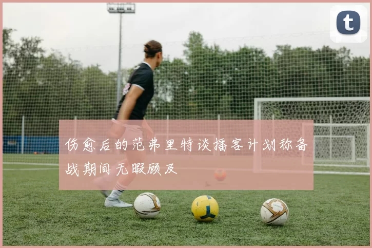 伤愈后的范弗里特谈播客计划称备战期间无暇顾及