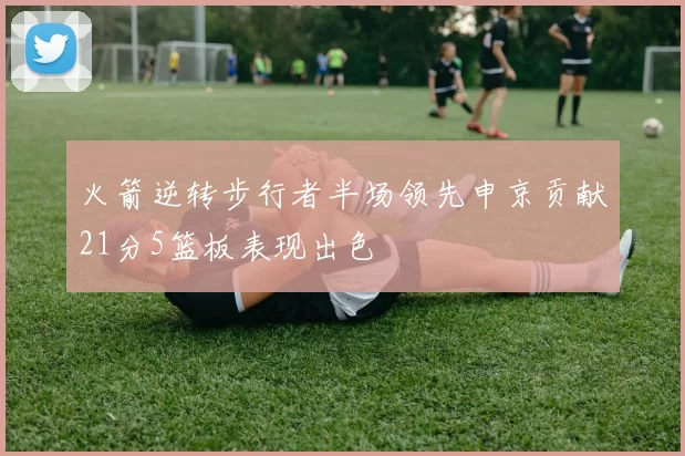 火箭逆转步行者半场领先申京贡献21分5篮板表现出色