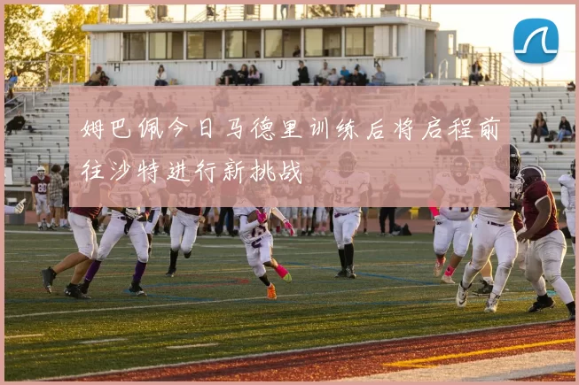 姆巴佩今日马德里训练后将启程前往沙特进行新挑战