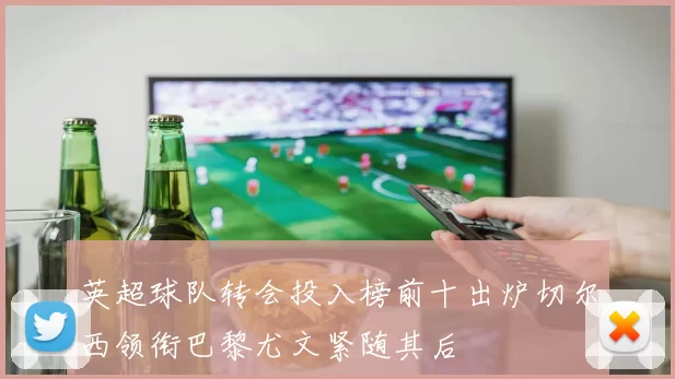 英超球队转会投入榜前十出炉切尔西领衔巴黎尤文紧随其后