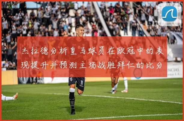 杰拉德分析皇马球员在欧冠中的表现提升并预测主场战胜拜仁的比分