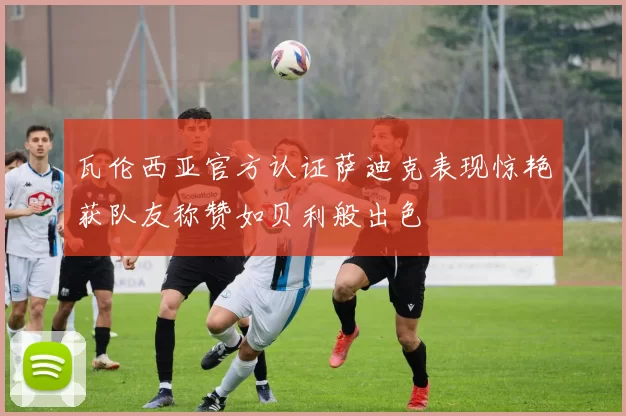 瓦伦西亚官方认证萨迪克表现惊艳获队友称赞如贝利般出色