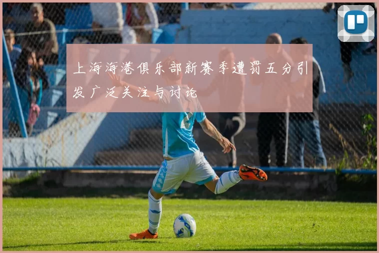 上海海港俱乐部新赛季遭罚五分引发广泛关注与讨论