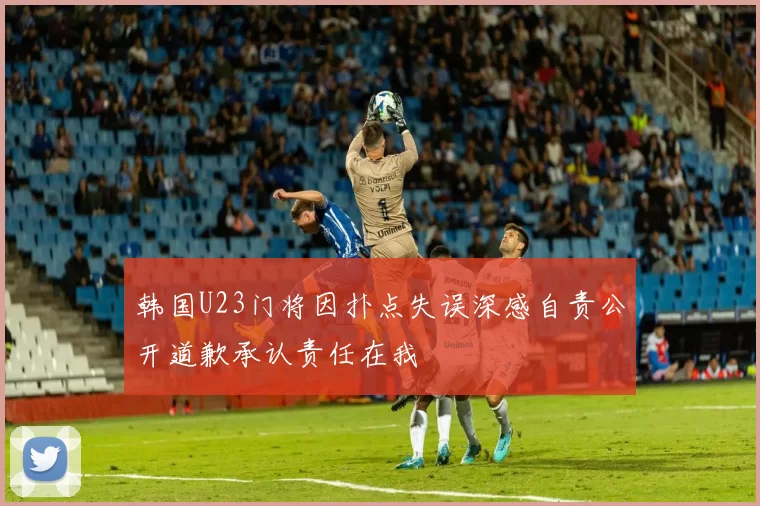 韩国U23门将因扑点失误深感自责公开道歉承认责任在我
