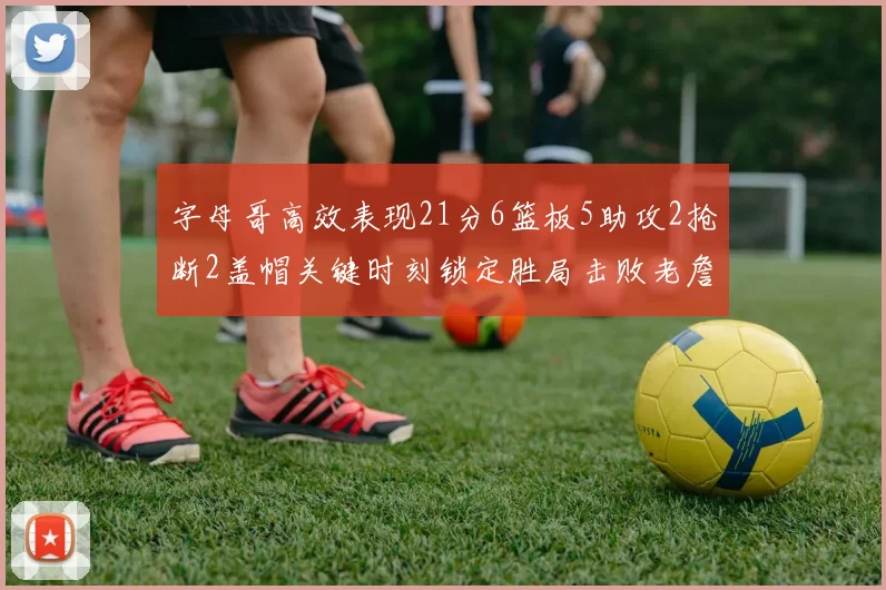 字母哥高效表现21分6篮板5助攻2抢断2盖帽关键时刻锁定胜局击败老詹
