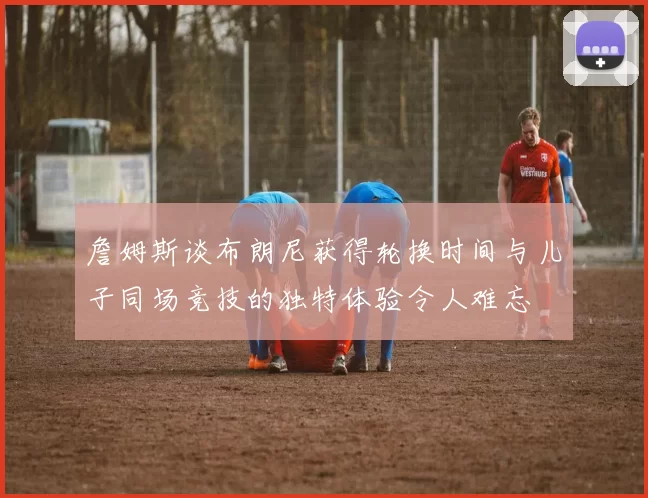 詹姆斯谈布朗尼获得轮换时间与儿子同场竞技的独特体验令人难忘