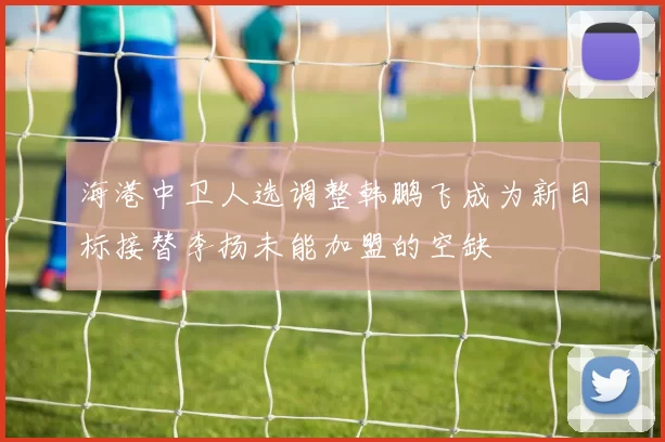 海港中卫人选调整韩鹏飞成为新目标接替李扬未能加盟的空缺