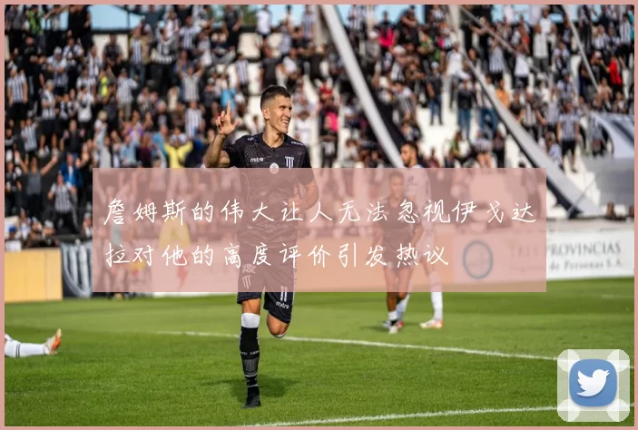 詹姆斯的伟大让人无法忽视伊戈达拉对他的高度评价引发热议