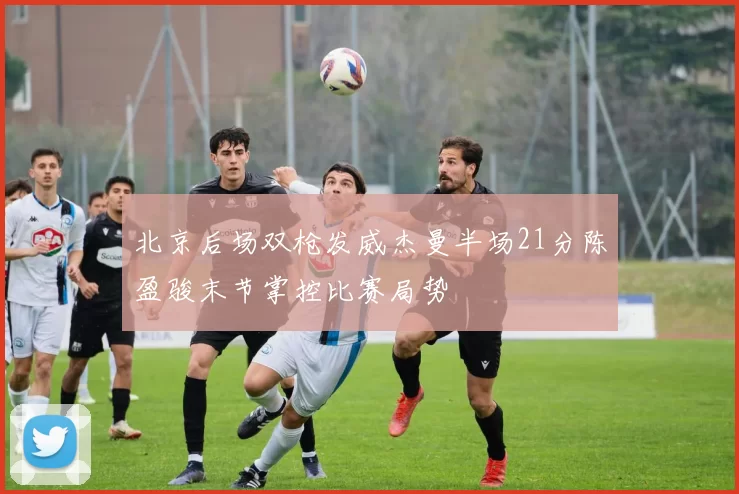 北京后场双枪发威杰曼半场21分陈盈骏末节掌控比赛局势