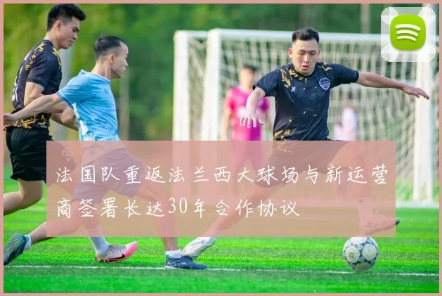 法国队重返法兰西大球场与新运营商签署长达30年合作协议