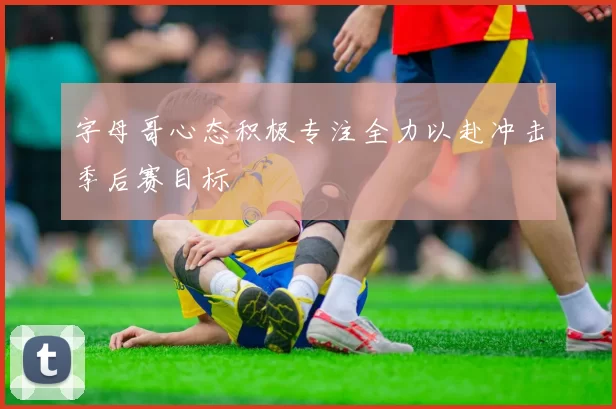 字母哥心态积极专注全力以赴冲击季后赛目标